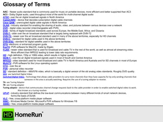 Glossary of Terms
AAC - Newer audio standard that is commonly used for music on portable devices, more efficient and better supported than AC3
AC3 - Dolby Digital audio, used throughout most of the world for multi-channel digital audio
ATSC- over the air digital broadcast signals in North America
CableCARD - device that decodes subscription digital cable channels
Clear QAM - unencrypted digital cable signals in North America
DLNA - industry standard for enabling the sharing of audio, video, and pictures between various devices over a network
DVR - digital video recorder (interchangeable with PVR)
DVB - family of digital broadcast standards used across Europe, the Middle East, Africa, and Oceania
DVB-T - older over the air broadcast standard that is largely being replaced with DVB-T2
DVB-T2 - newer over the air broadcast standard used in many of the above territories, especially for HD channels
DVB-C - standard for digital cable used in the above territories
DVB-S/S2 - standard for digital satellite used in the above territories
EPG- electronic or enhanced program guide
EyeTV- PVR software for MacOS, made by Elgato
H.264 - newer video standard that is used for broadcast and cable TV in the rest of the world, as well as almost all streaming video.
More efficient than MPEG2 leading to lower data rate requirements.
HD - high definition, 720p or 1080i video, which results in higher quality
ISDB-T - over the air digital broadcast signals used in most of South and Central America
MPEG2 - video standard used for most broadcast and cable TV in North America and Australia and for SD channels in most of Europe
MythTV - PVR software for the Linux operating system
OTA - over the air
PVR - personal video recorder
SD - standard definition - 480i/576i video, which is basically a digital version of the old analog video standards. Roughly DVD quality.
SDV- see Switched Digital Video
Switched Digital Video - Technology that allows cable providers to carry more channels than they have capacity for by only sending channels that
someone in the area is actually watching. Requires the use of a tuning adapter to receive.
TA- see Tuning Adapter
TR- see Tuning adapter
Tuning adapter - device that communicates channel change requests back to the cable provider in order to enable switched digital video to work.
Also known as a tuning resolver.
UPnP - industry standard that defines the low-level communications between many different kinds of smart network devices,
forms the basis of DLNA
VLC - free, cross-platform media player software
WMC - Windows Media Center, Microsoft's PVR software for Windows 7/8
XBMC - free, cross-platform media player software

 