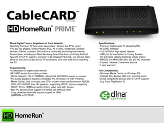 Three Digital Tuners, Anywhere on Your Network:
Watching Premium TV has never been easier. Stream live TV to smart
TVs, Blu-ray players, Media Players, PCs, All in ones, Ultrabooks, Android
devices, Games consoles. Silicondust is continually launching user friendly
Device Apps, including our New Samsung Smart Hub App, upcoming Android
App with DTCP-IP support, and soon to be released PS3 App. Our Device Apps
allow for one click access to live TV on devices. One click and you're watching
live TV.
Requirements:
• Subscription to digital cable service
• M-CARD rented from cable provider
• Home network (100 or 1000Mb/s, also works with MoCA (adapter not included)
• PC-based playback requires compatible PC: Windows 7/8 with Windows
Media Center, dual (or more) core CPU, modern video card (minimum NVIDIA
9500, ATI HD5000, Intel HD graphics) supporting HDCP, display supporting
HDCP, DVI or HDMI connection linking video card with display
• Non-PC devices must support TS format and MPEG2 video
Copy protected channels require support for DRM
(WMDRM or DTCP-IP)

Specifications:
• Premium digital cable TV (CableCARD)
• M-CARD interface
• 100/1000Mb/s high speed network
• USB port for connection to Tuning Adapter
(for providers utilizing Switched Digital Video)
• MPEG2 and MPEG4/H.264, SD and HD channels
• 3 tuners - receive 3 channels at once
• 1 year warranty
Full Compatibility:
• Windows Media Center on Windows 7/8
• Android 4.0+ devices (SD only) (coming soon)
• DLNA-compatible devices with DTCP-IP support
(e.g. Sony PlayStation 3)

 