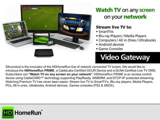 Silicondust is the innovator of the HDHomeRun line of network connected TV tuners. We would like to
introduce the HDHomeRun PRIME, a CableLabs Certified OCUR Device and a DLNA Certified Live TV DMS.
Subscribers can "Watch TV on any screen on your network". HDHomeRun PRIME is an access control
device using CableCARD™ technology supporting PlayReady, WMDRM, and DTCP-IP protected streaming.
Watching Premium TV has never been easier. Stream live TV to SmartTV's, Blu-ray players, Media Players,
PCs, All in ones, Ultrabooks, Android devices, Games consoles (PS3 & XBOX).

 