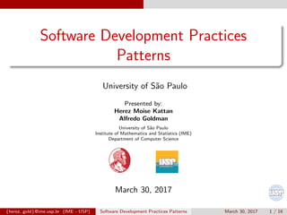 Software Development Practices
Patterns
University of S˜ao Paulo
Presented by:
Herez Moise Kattan
Alfredo Goldman
University of S˜ao Paulo
Institute of Mathematics and Statistics (IME)
Department of Computer Science
March 30, 2017
{herez, gold}@ime.usp.br (IME - USP) Software Development Practices Patterns March 30, 2017 1 / 16
 