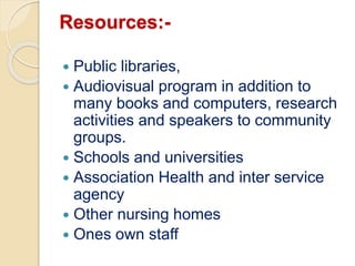 Resources:-
 Public libraries,
 Audiovisual program in addition to
many books and computers, research
activities and speakers to community
groups.
 Schools and universities
 Association Health and inter service
agency
 Other nursing homes
 Ones own staff
 