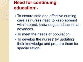 Need for continuing
education:-
 To ensure safe and effective nursing
care as nurses need to keep abreast
with interest, knowledge and technical
advances.
 To meet the needs of population.
 To develop the nurses’ by updating
their knowledge and prepare them for
specialization.
 