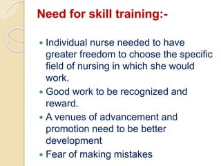 Need for skill training:-
 Individual nurse needed to have
greater freedom to choose the specific
field of nursing in which she would
work.
 Good work to be recognized and
reward.
 A venues of advancement and
promotion need to be better
development
 Fear of making mistakes
 