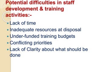 Potential difficulties in staff
development & training
activities:-
 Lack of time
 Inadequate resources at disposal
 Under-funded training budgets
 Conflicting priorities
 Lack of Clarity about what should be
done
 