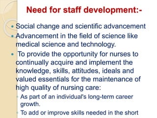 Need for staff development:-
 Social change and scientific advancement
 Advancement in the field of science like
medical science and technology.
 To provide the opportunity for nurses to
continually acquire and implement the
knowledge, skills, attitudes, ideals and
valued essentials for the maintenance of
high quality of nursing care:
◦ As part of an individual's long-term career
growth.
◦ To add or improve skills needed in the short
 