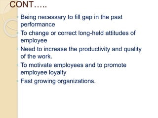 CONT…..
◦ Being necessary to fill gap in the past
performance
◦ To change or correct long-held attitudes of
employee
◦ Need to increase the productivity and quality
of the work.
◦ To motivate employees and to promote
employee loyalty
◦ Fast growing organizations.
 