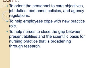 CONT..
 To orient the personnel to care objectives,
job duties, personnel policies, and agency
regulations.
 To help employees cope with new practice
role.
 To help nurses to close the gap between
present abilities and the scientific basis for
nursing practice that is broadening
through research.
 