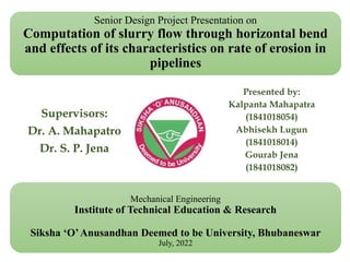 Senior Design Project Presentation on
Computation of slurry flow through horizontal bend
and effects of its characteristics on rate of erosion in
pipelines
Supervisors:
Dr. A. Mahapatro
Dr. S. P. Jena
Presented by:
Kalpanta Mahapatra
(1841018054)
Abhisekh Lugun
(1841018014)
Gourab Jena
(1841018082)
Mechanical Engineering
Institute of Technical Education & Research
Siksha ‘O’Anusandhan Deemed to be University, Bhubaneswar
July, 2022
 