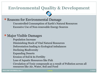 Environmental Quality & Development
Reasons for Environmental Damage
 Uncontrolled Consumption of Earth’s Natural Resources
 Excessive Use of Non-renewable Energy Sources
Major Visible Damages
 Population Increase
 Diminishing Stock of Vital Natural Resources
 Deforestation leading to Ecological imbalances
 Declining Biodiversity
 Expanding Deserts
 Erosion of Soil & its Fertility
 Loss of Aquatic Resources like Fish
 Circulation of Toxic compounds as a result of Pollution across all
resources like Air, Water, Soil and Food
RKEC/DMT/CRV/EM/Sus-Dev-1 31/08/082 of 21
 