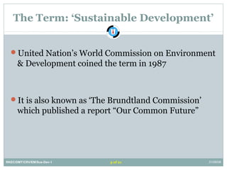 The Term: ‘Sustainable Development’
United Nation’s World Commission on Environment
& Development coined the term in 1987
It is also known as ‘The Brundtland Commission’
which published a report “Our Common Future”
RKEC/DMT/CRV/EM/Sus-Dev-1 31/08/083 of 21
 