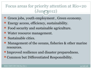 Focus areas for priority attention at Rio+20
(June 2012)
 Green jobs, youth employment , Green economy.
 Energy access, efficiency, sustainability.
 Food security and sustainable agriculture.
 Water resource management.
 Sustainable cities.
 Management of the oceans, fisheries & other marine
resources.
Improved resilience and disaster preparedness.
Common but Differentiated Responsibility.
31/08/08RKEC/DMT/CRV/EM/Sus-Dev-1
6
 
