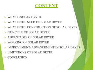 CONTENT
 WHAT IS SOLAR DRYER
 WHAT IS THE NEED OF SOLAR DRYER
 WHAT IS THE CONSTRUCTION OF SOLAR DRYER
 PRINCIPLE OF SOLAR DRYER
 ADVANTAGES OF SOLAR DRYER
 WORKING OF SOLAR DRYER
 IMPROVEMENT/ADVANCEMENT IN SOLAR DRYER
 LIMITATIONS OF SOLAR DRYER
 CONCLUSION
 