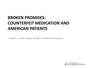 BROKEN PROMISES:
COUNTERFEIT MEDICATION AND
AMERICAN PATIENTS
Shabbir J. Imber Safdar, Director of National Outreach
 