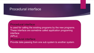 Procedural interface
 Procedural interface
 Is used for calling the existing programs by the new programs.
 These interface are sometime called application programing interface
 (APLs)
 Procedural interface
 Provide data passnig from one sub system to another system.
Procedural interface
Is used for calling the existing programs by the new programs.
These interface are sometime called application programing
interface
(APLs)
Procedural interface
Provide data passing from one sub system to another system.
 