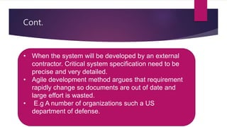 Cont.
 Document requirement is essential when outside contactor is
developing the system.
 Agile development method argues that requirement rapidly
change so documents are out of date and large effort is
wasted.
• When the system will be developed by an external
contractor. Critical system specification need to be
precise and very detailed.
• Agile development method argues that requirement
rapidly change so documents are out of date and
large effort is wasted.
• E.g A number of organizations such a US
department of defense.
 