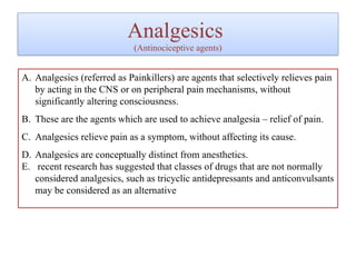 Analgesics
(Antinociceptive agents)
A. Analgesics (referred as Painkillers) are agents that selectively relieves pain
by acting in the CNS or on peripheral pain mechanisms, without
significantly altering consciousness.
B. These are the agents which are used to achieve analgesia – relief of pain.
C. Analgesics relieve pain as a symptom, without affecting its cause.
D. Analgesics are conceptually distinct from anesthetics.
E. recent research has suggested that classes of drugs that are not normally
considered analgesics, such as tricyclic antidepressants and anticonvulsants
may be considered as an alternative
 