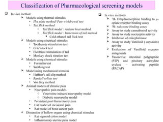 Classification of Pharmacological screening models
 In vivo method
 Models using thermal stimulus
• Hot plate method/ Paw withdrawal test
• Tail flick method
o Tail flick model : radiant heat method
o Tail flick model : Immersion of tail method
 Cold ethanol tail flick test
 Models using electrical stimulus
• Tooth pulp stimulation test
• Grid shock test
• Electrical stimulation of tail
• Monkey shock titration test
 Models using chemical stimulus
• Formalin test
• Writhing test
 Model using mechanical stimulus
• Haffner's tail clip method
• Randall selitto test
• Von frey method
 Animal models of chronic pain
• Neuropathic pain models
o Vincristine induced neuropathy model
o Diabetic neuropathy model
• Persistent post thoracotomy pain
• Cat model of incisional pain
• Rat model of bone cancer pain
 Distension of hollow organs using chemical stimulus
• Rat sigmoid colon model
• Inflammatory uterine pain model
 In vitro methods
 3
H- Dihydromorphine binding to µ-
opiate receptor binding assay
 3
H- naloxone binding assay
 Assay to study cannabinoid activity
 Assay to study nociceptin activity
 Inhibition of enkephalinase
 Assay to study Vanilloid ( capsaicin)
activity
 Evaluation of Vanilloid receptor
antagonists
 Vasoactive intestinal polypeptide
(VIP) and pituitary adenylate
cyclase – activating peptide
(PACAP)
 