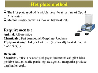 Hot plate method
 The Hot plate method is widely used for screening of Opoid
Analgesics
 Method is also known as Paw withdrawal test.
Requirements :
Animal: Albino mice
Chemicals : Test compound,Morphine, Codeine
Equipment used: Eddy’s Hot plate (electrically heated plate at
55-56 °C)(8).
Demerit:
Sedatives , muscle relaxants or psychomimetics can give false
positive results, while partial opiate agonist-antagonist produce
unreliable results
 