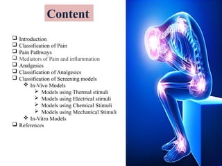 Content
 Introduction
 Classification of Pain
 Pain Pathways
 Mediators of Pain and inflammation
 Analgesics
 Classification of Analgesics
 Classification of Screening models
 In-Vivo Models
 Models using Thermal stimuli
 Models using Electrical stimuli
 Models using Chemical Stimuli
 Models using Mechanical Stimuli
 In-Vitro Models
 References
 