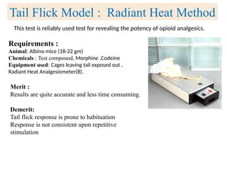 This test is reliably used test for revealing the potency of opioid analgesics.
Tail Flick Model : Radiant Heat Method
Requirements :
Animal: Albino mice (18-22 gm)
Chemicals : Test compound, Morphine ,Codeine
Equipment used: Cages leaving tail exposed out ,
Radiant Heat Analgesiometer(8).
Merit :
Results are quite accurate and less time consuming.
Demerit:
Tail flick response is prone to habituation
Response is not consistent upon repetitive
stimulation
 
