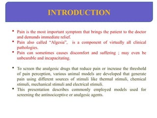 INTRODUCTION
 Pain is the most important symptom that brings the patient to the doctor
and demands immediate relief.
 Pain also called “Algesia”, is a component of virtually all clinical
pathologies.
 Pain can sometimes causes discomfort and suffering ; may even be
unbearable and incapacitating.
 To screen the analgesic drugs that reduce pain or increase the threshold
of pain perception, various animal models are developed that generate
pain using different sources of stimuli like thermal stimuli, chemical
stimuli, mechanical stimuli and electrical stimuli.
 This presentation describes commonly employed models used for
screening the antinociceptive or analgesic agents.
 