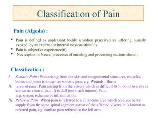 Classification of Pain
I. Somatic Pain : Pain arising from the skin and integumental structures, muscles,
bones and joints is known as somatic pain. e.g. Wounds , Burns
II. visceral pain : Pain arising from the viscera which is difficult to pinpoint to a site is
known as visceral pain. It is dull (not much intense) Pain.
E.g. spasm, ischemia or inflammation.
III. Referred Pain : When pain is referred to a cutaneous area which receives nerve
supply from the same spinal segment as that of the affected viscera, it is known as
referred pain, e.g. cardiac pain referred to the left arm.
 Pain is defined as unpleasant bodily sensation perceived as suffering, usually
evoked by an external or internal noxious stimulus.
 Pain is subjective experience(6).
 Nociception is Neural processes of encoding and processing noxious stimuli.
Pain (Algesia) :
Classification :
 