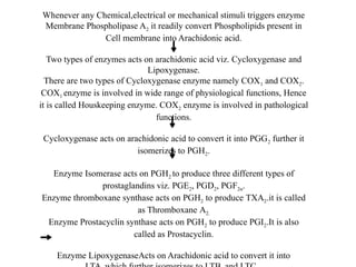 Whenever any Chemical,electrical or mechanical stimuli triggers enzyme
Membrane Phospholipase A2 it readily convert Phospholipids present in
Cell membrane into Arachidonic acid.
Two types of enzymes acts on arachidonic acid viz. Cycloxygenase and
Lipoxygenase.
There are two types of Cycloxygenase enzyme namely COX1 and COX2.
COX1 enzyme is involved in wide range of physiological functions, Hence
it is called Houskeeping enzyme. COX2 enzyme is involved in pathological
functions.
Cycloxygenase acts on arachidonic acid to convert it into PGG2 further it
isomerizes to PGH2.
Enzyme Isomerase acts on PGH2 to produce three different types of
prostaglandins viz. PGE2, PGD2, PGF2α.
Enzyme thromboxane synthase acts on PGH2 to produce TXA2.it is called
as Thromboxane A2.
Enzyme Prostacyclin synthase acts on PGH2 to produce PGI2.It is also
called as Prostacyclin.
Enzyme LipoxygenaseActs on Arachidonic acid to convert it into
 