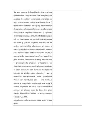 “La gran mayoría de la población vivía en chozas
generalmente compuestas de una sola pieza, con
paredes de postes y enramadas amarradas con
bejucos, revestidas o no con un aplanado de cal. El
techo estaba sostenido por vigas y travesaños que
descansabansobrecuatrohorcones; la cobertura era
de hojas secas de palma o de zacate (…). El piso era
de tierra apisonada yeventualmentedeaplanadode
cal. Las viviendas de los campesinos se agrupaban
en aldeas y pueblos dispersos alrededor de los
centros ceremoniales, urbanizados en mayor o
menor grado. En los centros ceremoniales, junto o a
poca distancia de los edificios dedicados al culto, se
agrupaban las viviendas de los señores, sacerdotes,
jefes militares, funcionarios de alto y mediano nivel
y probablemente artesanos profesionales. Sus
viviendas constituyen lo que hoy llamamos palacios,
es decir, estructuras con muros de mampostería,
bóvedas de piedra, pisos estucados y que se
construían frecuentemente sobre plataformas.
Pueden ser individuales, para sola familia, o
agruparse en conjunto arquitectónico de hasta 50
cuartos, dispuestos en varias filas o alrededor de
patios, y en algunos casos de dos o tres pisos.
Fuente: Alberto Ruz L’huillier. Los antiguos mayas.
México: FCE, 2006.
Modelar con arcilla un pueblo maya, según el texto
leído.
 