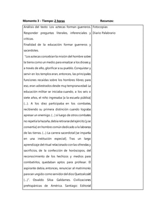 Momento 3 - Tiempo: 2 horas Recursos:
Análisis del texto: Los aztecas forman guerreros.
Responder preguntas literales, inferenciales y
críticas.
Finalidad de la educación: formar guerreros y
sacerdotes.
“Los aztecas concebían la misión del hombre sobre
la tierra como un medio para ensalzar a los dioses y,
a través de ello, glorificar a su pueblo. Conquistar y
servir en los templos eran, entonces, las principales
funciones recaídas sobre los hombres libres; para
eso, eran adiestrados desde muy temprana edad. La
educación militar se iniciaba cuando, a los seis o
siete años, el niño ingresaba [a la escuela pública]
(…). A los diez participaba en los combates,
recibiendo su primera distinción cuando lograba
apresar un enemigo. (…) si luego de otros combates
no repetía la hazaña,debía retirarsedel ejército[yse
convertía] en hombre común dedicado a la labranza
de las tierras. (…) La carrera sacerdotal [se impartía
en una institución especial]. Tras un largo
aprendizaje del ritual relacionadocon las ofrendas y
sacrificios, de la confección de horóscopos, del
reconocimiento de los hechizos y medios para
combatirlos, quedaban aptos para profesar. El
aspirante debía, entonces, renunciar al matrimonio
para ser ungido comoservidordel dios Quetzalcoátl
(…)”. Osvaldo Silva Galdames. Civilizaciones
prehispánicas de América. Santiago: Editorial
Fotocopias
Diario Palabrario
 