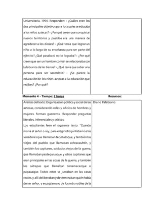 Universitaria, 1994. Responden: › ¿Cuáles eran los
dos principales objetivos para los cuales se educaba
a los niños aztecas? › ¿Por qué creen que conquistar
nuevos territorios y pueblos era una manera de
agradecer a los dioses? › ¿Qué tenía que lograr un
niño a lo largo de su enseñanza para ser parte del
ejército? ¿Qué pasaba si no lo lograba? › ¿Por qué
creen que ser un hombre común se relacionaba con
la labranza delas tierras? › ¿Qué tenía que saber una
persona para ser sacerdote? › ¿Se parece la
educación de los niños aztecas a la educación que
recibes? ¿Por qué?
Momento 4 - Tiempo: 2 horas Recursos:
Análisisdel texto:Organizaciónpolítica ysocial delos
aztecas, considerando roles y oficios de hombres y
mujeres. forman guerreros. Responder preguntas
literales, inferenciales y críticas.
Los estudiantes leen el siguiente texto: “Cuando
moría el señor o rey, para elegir otro juntábamos los
senadores que llamaban tecutlatoque, y también los
viejos del pueblo que llamaban achcacauhtin, y
también los capitanes, soldados viejos de la guerra,
que llamaban yaotequiuaque, y otros capitanes que
eran principales en las cosas de la guerra, y también
los sátrapas que llamaban tlenamacazque o
papauaque. Todos estos se juntaban en las casas
reales, y allí deliberaban y determinaban quién había
de ser señor, y escogían uno de los más nobles de la
Diario Palabrario
 