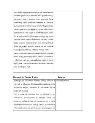 línea de los señores antepasados, que fuese hombre
valiente, ejercitadoen las cosas de la guerra, osado y
animoso, y que ni supiese beber vino; que fuese
prudente y sabio, que fuese criado en el Calmécac,
que supiese bien hablar, fuese entendido y recatado,
y animoso y amoroso, y cuando todos, o los demás,
concurrían en uno, luego le nombraban por señor.
No se hacía esta elección por escrutinio, o por votos,
sino que todos juntos, confiriendo los unos con los
otros, venían a concertarse en uno”. Bernardino de
Sahún (siglo XVI). Historia general de las cosas de
Nueva España. México: Editorial Porrúa, 1999.
Luego responden las siguientes preguntas: Cuando
moría el rey, ¿cómo elegían los aztecas a su sucesor?
› ¿Quiénes eran los encargados de elegir al nuevo
rey? › ¿Qué características debía reunir un candidato
para ser elegido rey?
Momento 5 – Tiempo: 2 horas Recursos
Investigar en diferentes fuentes (libros, revistas e
internet) la Influencia de los pueblos indígenas en la
actualidad: lengua, alimentos y costumbres de los
países americanos.
Con la guía del docente, buscan información en
bibliotecas, enciclopedias o internet sobre los
alimentos indígenas que se consumían en la zona
donde habitaron mayas, incas y aztecas. A partir de la
información obtenida, confeccionan un menú con los
Diario Palabrario
 