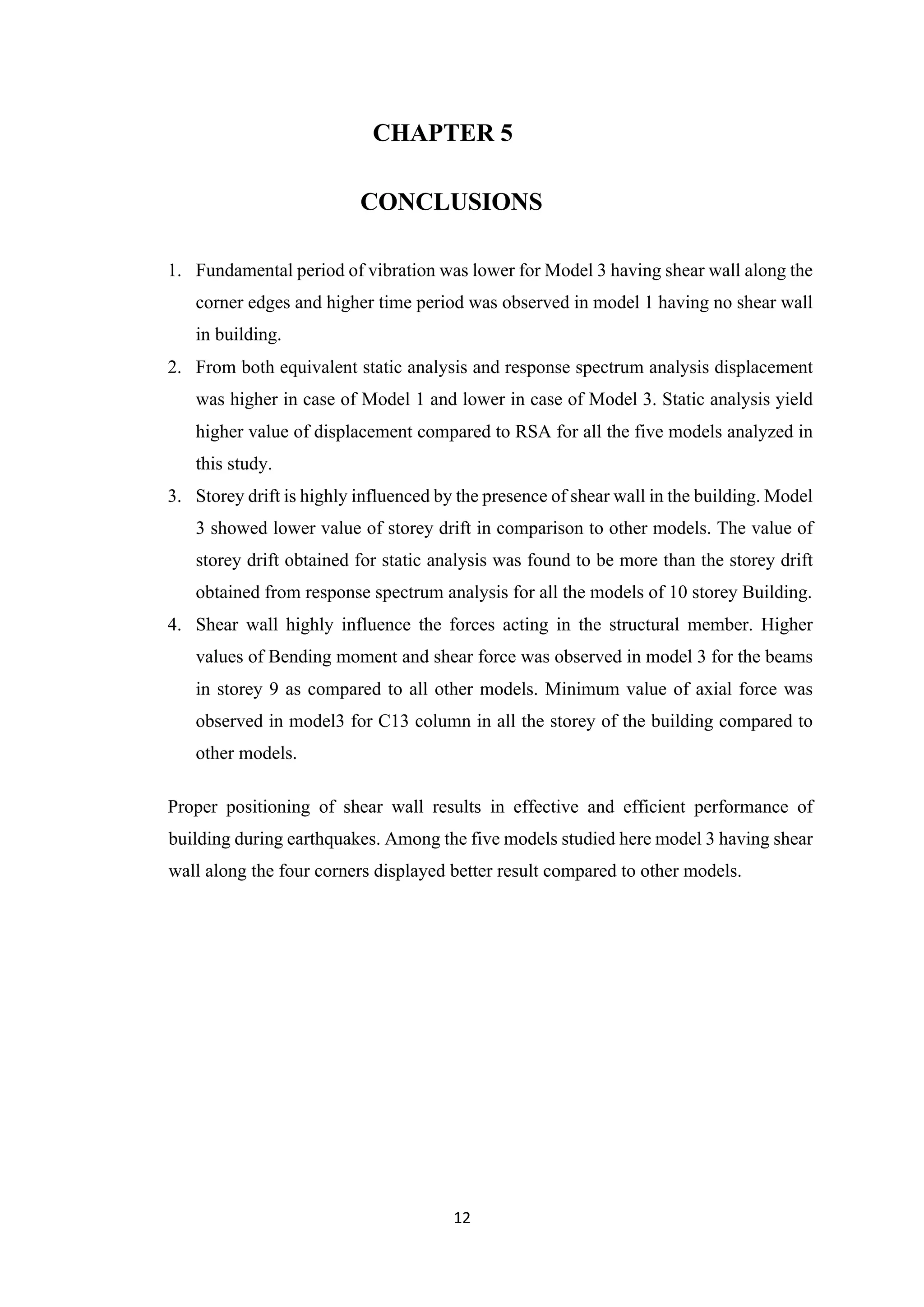 12
CHAPTER 5
CONCLUSIONS
1. Fundamental period of vibration was lower for Model 3 having shear wall along the
corner edges and higher time period was observed in model 1 having no shear wall
in building.
2. From both equivalent static analysis and response spectrum analysis displacement
was higher in case of Model 1 and lower in case of Model 3. Static analysis yield
higher value of displacement compared to RSA for all the five models analyzed in
this study.
3. Storey drift is highly influenced by the presence of shear wall in the building. Model
3 showed lower value of storey drift in comparison to other models. The value of
storey drift obtained for static analysis was found to be more than the storey drift
obtained from response spectrum analysis for all the models of 10 storey Building.
4. Shear wall highly influence the forces acting in the structural member. Higher
values of Bending moment and shear force was observed in model 3 for the beams
in storey 9 as compared to all other models. Minimum value of axial force was
observed in model3 for C13 column in all the storey of the building compared to
other models.
Proper positioning of shear wall results in effective and efficient performance of
building during earthquakes. Among the five models studied here model 3 having shear
wall along the four corners displayed better result compared to other models.
 