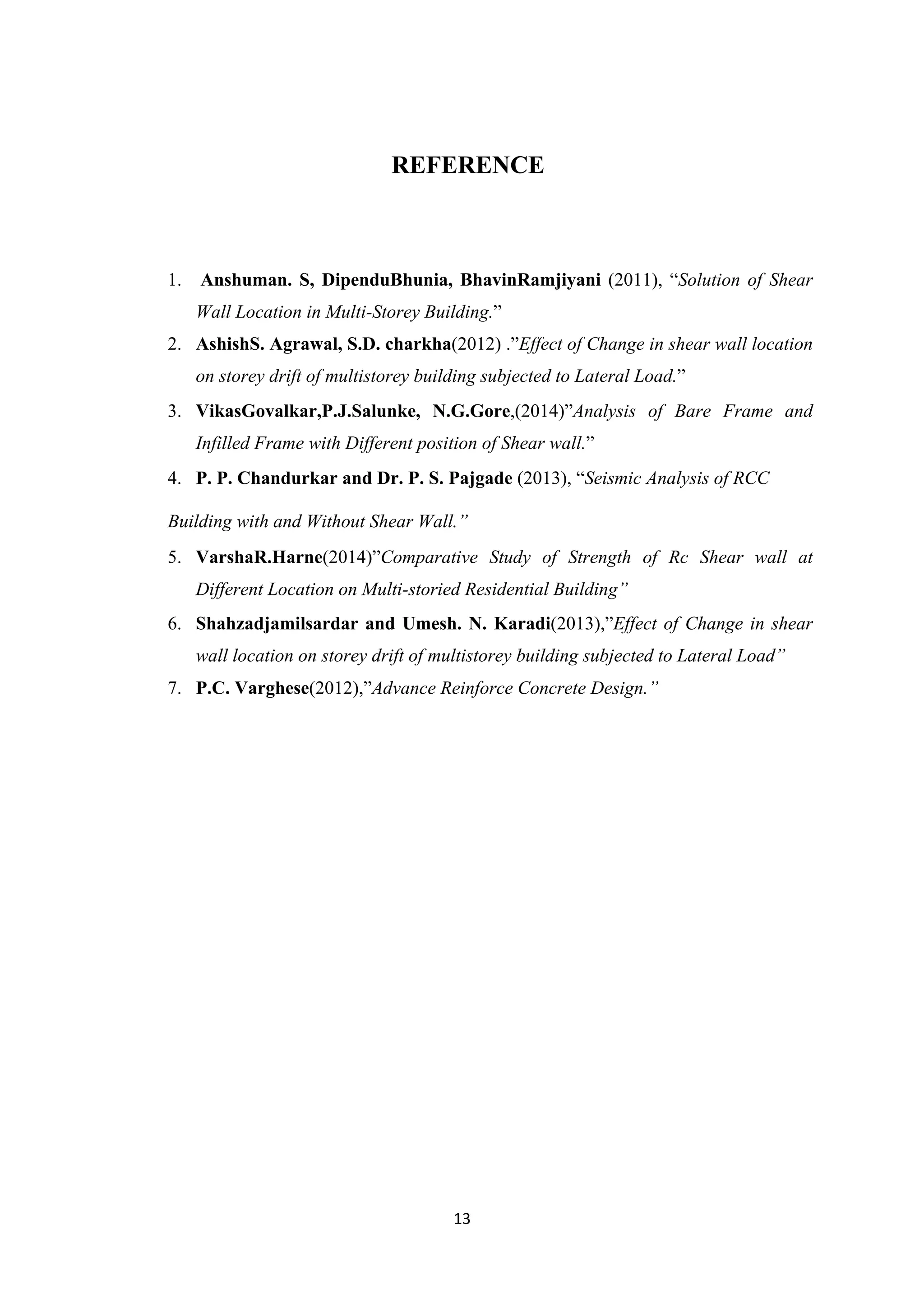 13
REFERENCE
1. Anshuman. S, DipenduBhunia, BhavinRamjiyani (2011), “Solution of Shear
Wall Location in Multi-Storey Building.”
2. AshishS. Agrawal, S.D. charkha(2012) .”Effect of Change in shear wall location
on storey drift of multistorey building subjected to Lateral Load.”
3. VikasGovalkar,P.J.Salunke, N.G.Gore,(2014)”Analysis of Bare Frame and
Infilled Frame with Different position of Shear wall.”
4. P. P. Chandurkar and Dr. P. S. Pajgade (2013), “Seismic Analysis of RCC
Building with and Without Shear Wall.”
5. VarshaR.Harne(2014)”Comparative Study of Strength of Rc Shear wall at
Different Location on Multi-storied Residential Building”
6. Shahzadjamilsardar and Umesh. N. Karadi(2013),”Effect of Change in shear
wall location on storey drift of multistorey building subjected to Lateral Load”
7. P.C. Varghese(2012),”Advance Reinforce Concrete Design.”
 