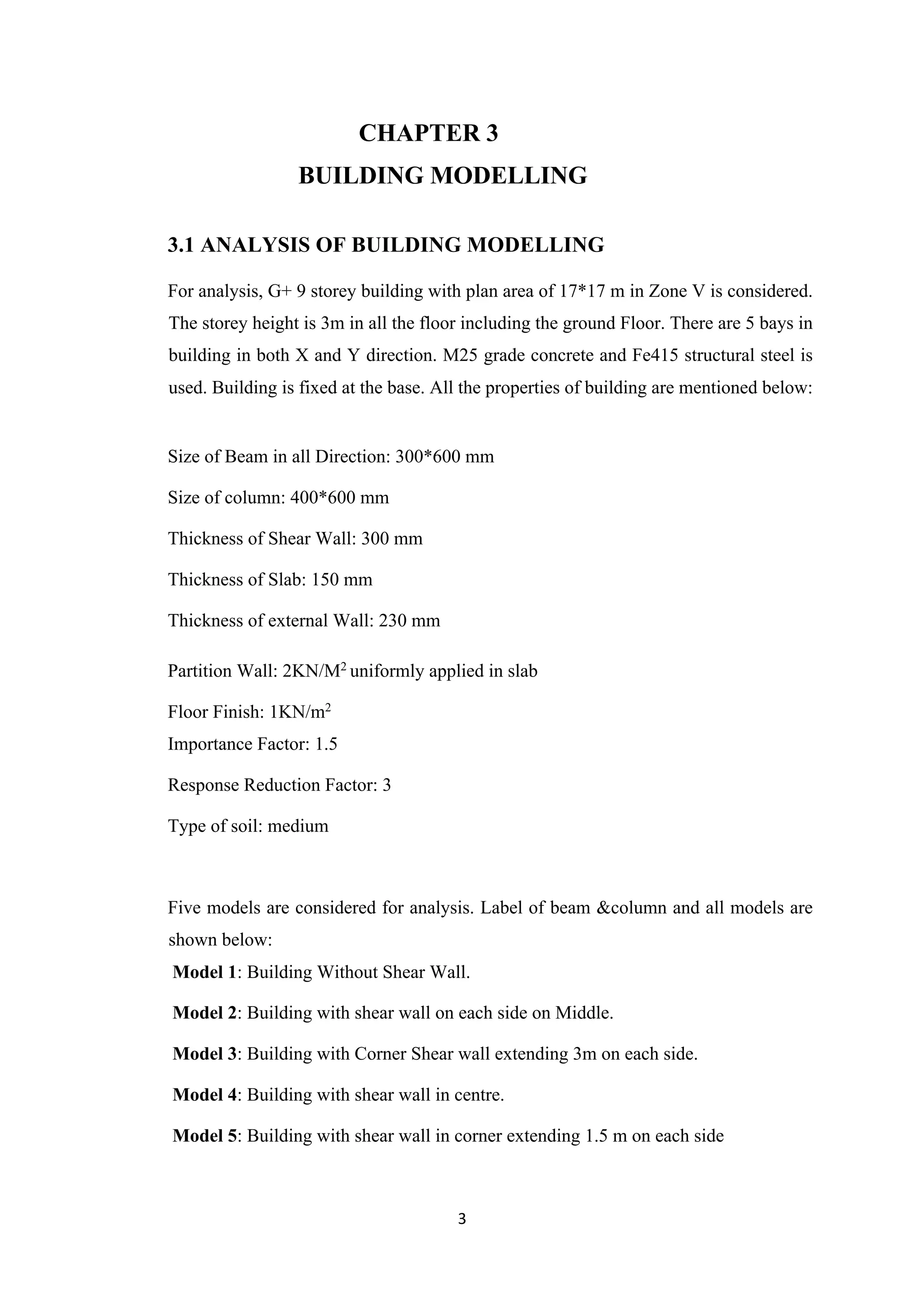 3
CHAPTER 3
BUILDING MODELLING
3.1 ANALYSIS OF BUILDING MODELLING
For analysis, G+ 9 storey building with plan area of 17*17 m in Zone V is considered.
The storey height is 3m in all the floor including the ground Floor. There are 5 bays in
building in both X and Y direction. M25 grade concrete and Fe415 structural steel is
used. Building is fixed at the base. All the properties of building are mentioned below:
Size of Beam in all Direction: 300*600 mm
Size of column: 400*600 mm
Thickness of Shear Wall: 300 mm
Thickness of Slab: 150 mm
Thickness of external Wall: 230 mm
Partition Wall: 2KN/M2
uniformly applied in slab
Floor Finish: 1KN/m2
Importance Factor: 1.5
Response Reduction Factor: 3
Type of soil: medium
Five models are considered for analysis. Label of beam &column and all models are
shown below:
Model 1: Building Without Shear Wall.
Model 2: Building with shear wall on each side on Middle.
Model 3: Building with Corner Shear wall extending 3m on each side.
Model 4: Building with shear wall in centre.
Model 5: Building with shear wall in corner extending 1.5 m on each side
 
