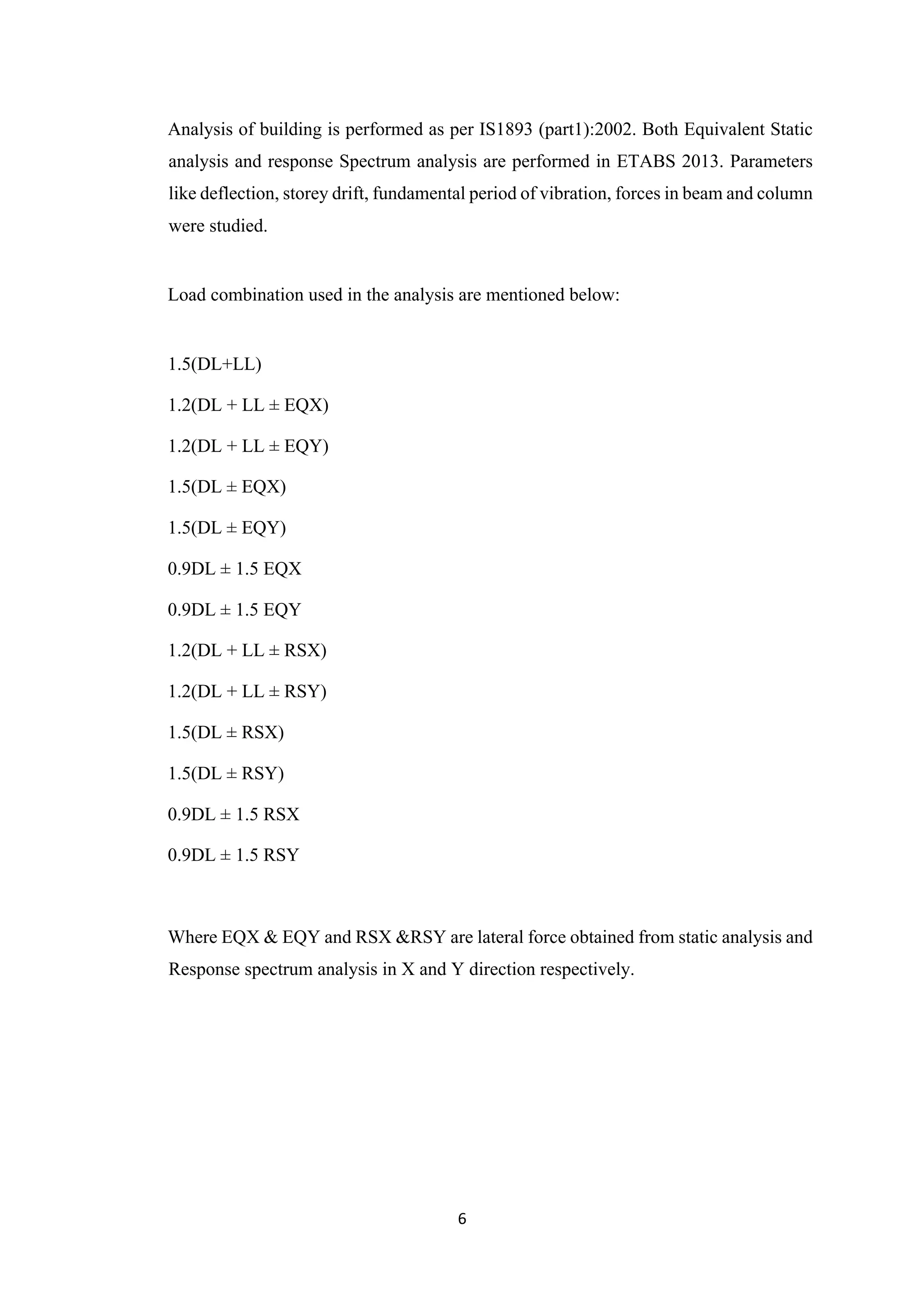 6
Analysis of building is performed as per IS1893 (part1):2002. Both Equivalent Static
analysis and response Spectrum analysis are performed in ETABS 2013. Parameters
like deflection, storey drift, fundamental period of vibration, forces in beam and column
were studied.
Load combination used in the analysis are mentioned below:
1.5(DL+LL)
1.2(DL + LL ± EQX)
1.2(DL + LL ± EQY)
1.5(DL ± EQX)
1.5(DL ± EQY)
0.9DL ± 1.5 EQX
0.9DL ± 1.5 EQY
1.2(DL + LL ± RSX)
1.2(DL + LL ± RSY)
1.5(DL ± RSX)
1.5(DL ± RSY)
0.9DL ± 1.5 RSX
0.9DL ± 1.5 RSY
Where EQX & EQY and RSX &RSY are lateral force obtained from static analysis and
Response spectrum analysis in X and Y direction respectively.
 