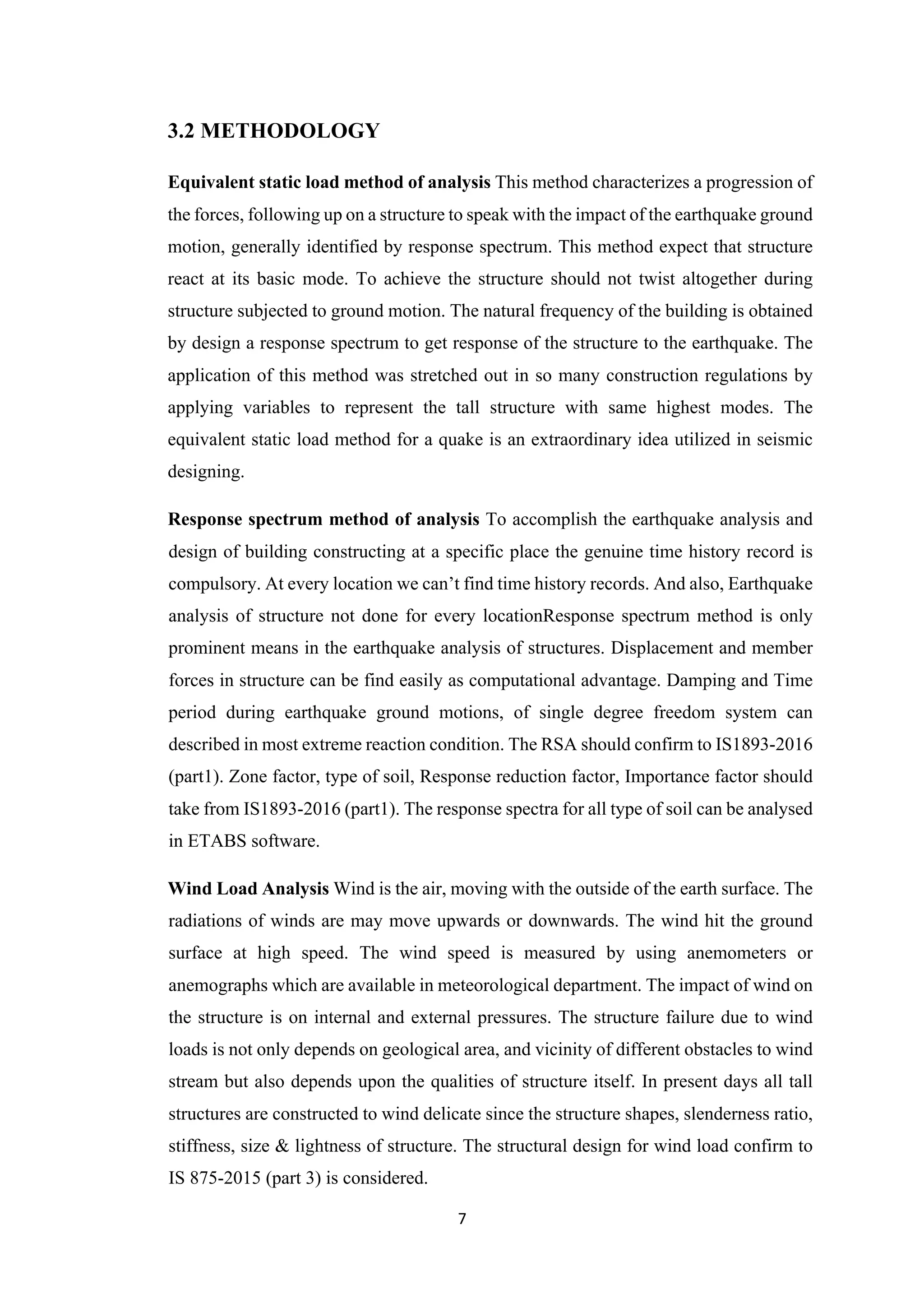 7
3.2 METHODOLOGY
Equivalent static load method of analysis This method characterizes a progression of
the forces, following up on a structure to speak with the impact of the earthquake ground
motion, generally identified by response spectrum. This method expect that structure
react at its basic mode. To achieve the structure should not twist altogether during
structure subjected to ground motion. The natural frequency of the building is obtained
by design a response spectrum to get response of the structure to the earthquake. The
application of this method was stretched out in so many construction regulations by
applying variables to represent the tall structure with same highest modes. The
equivalent static load method for a quake is an extraordinary idea utilized in seismic
designing.
Response spectrum method of analysis To accomplish the earthquake analysis and
design of building constructing at a specific place the genuine time history record is
compulsory. At every location we can’t find time history records. And also, Earthquake
analysis of structure not done for every locationResponse spectrum method is only
prominent means in the earthquake analysis of structures. Displacement and member
forces in structure can be find easily as computational advantage. Damping and Time
period during earthquake ground motions, of single degree freedom system can
described in most extreme reaction condition. The RSA should confirm to IS1893-2016
(part1). Zone factor, type of soil, Response reduction factor, Importance factor should
take from IS1893-2016 (part1). The response spectra for all type of soil can be analysed
in ETABS software.
Wind Load Analysis Wind is the air, moving with the outside of the earth surface. The
radiations of winds are may move upwards or downwards. The wind hit the ground
surface at high speed. The wind speed is measured by using anemometers or
anemographs which are available in meteorological department. The impact of wind on
the structure is on internal and external pressures. The structure failure due to wind
loads is not only depends on geological area, and vicinity of different obstacles to wind
stream but also depends upon the qualities of structure itself. In present days all tall
structures are constructed to wind delicate since the structure shapes, slenderness ratio,
stiffness, size & lightness of structure. The structural design for wind load confirm to
IS 875-2015 (part 3) is considered.
 