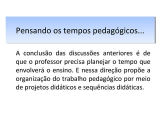 A conclusão das discussões anteriores é de
que o professor precisa planejar o tempo que
envolverá o ensino. E nessa direção propõe a
organização do trabalho pedagógico por meio
de projetos didáticos e sequências didáticas.
Pensando os tempos pedagógicos...Pensando os tempos pedagógicos...
 
