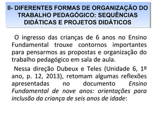 O ingresso das crianças de 6 anos no Ensino
Fundamental trouxe contornos importantes
para pensarmos as propostas e organização do
trabalho pedagógico em sala de aula.
Nessa direção Dubeux e Teles (Unidade 6, 1º
ano, p. 12, 2013), retomam algumas reflexões
apresentadas no documento Ensino
Fundamental de nove anos: orientações para
inclusão da criança de seis anos de idade:
II- DIFERENTES FORMAS DE ORGANIZAÇÃO DO
TRABALHO PEDAGÓGICO: SEQUÊNCIAS
DIDÁTICAS E PROJETOS DIDÁTICOS
II- DIFERENTES FORMAS DE ORGANIZAÇÃO DO
TRABALHO PEDAGÓGICO: SEQUÊNCIAS
DIDÁTICAS E PROJETOS DIDÁTICOS
 