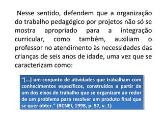 Nesse sentido, defendem que a organização
do trabalho pedagógico por projetos não só se
mostra apropriado para a integração
curricular, como também, auxiliam o
professor no atendimento às necessidades das
crianças de seis anos de idade, uma vez que se
caracterizam como:
“[...] um conjunto de atividades que trabalham com
conhecimentos específicos, construídos a partir de
um dos eixos de trabalho que se organizam ao redor
de um problema para resolver um produto final que
se quer obter.” (RCNEI, 1998, p. 57, v. 1)
“[...] um conjunto de atividades que trabalham com
conhecimentos específicos, construídos a partir de
um dos eixos de trabalho que se organizam ao redor
de um problema para resolver um produto final que
se quer obter.” (RCNEI, 1998, p. 57, v. 1)
 