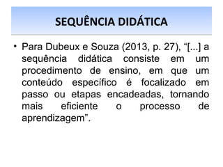 • Para Dubeux e Souza (2013, p. 27), “[...] a
sequência didática consiste em um
procedimento de ensino, em que um
conteúdo específico é focalizado em
passo ou etapas encadeadas, tornando
mais eficiente o processo de
aprendizagem”.
SEQUÊNCIA DIDÁTICASEQUÊNCIA DIDÁTICA
 
