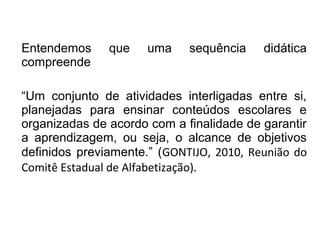 Entendemos que uma sequência didática
compreende
“Um conjunto de atividades interligadas entre si,
planejadas para ensinar conteúdos escolares e
organizadas de acordo com a finalidade de garantir
a aprendizagem, ou seja, o alcance de objetivos
definidos previamente.” (GONTIJO, 2010, Reunião do
Comitê Estadual de Alfabetização).
 
