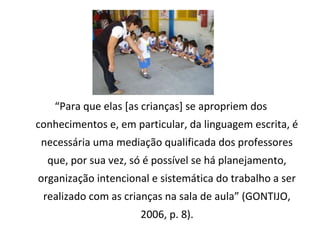 E
“Para que elas [as crianças] se apropriem dos
conhecimentos e, em particular, da linguagem escrita, é
necessária uma mediação qualificada dos professores
que, por sua vez, só é possível se há planejamento,
organização intencional e sistemática do trabalho a ser
realizado com as crianças na sala de aula” (GONTIJO,
2006, p. 8).
 