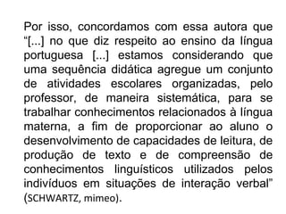 Por isso, concordamos com essa autora que
“[...] no que diz respeito ao ensino da língua
portuguesa [...] estamos considerando que
uma sequência didática agregue um conjunto
de atividades escolares organizadas, pelo
professor, de maneira sistemática, para se
trabalhar conhecimentos relacionados à língua
materna, a fim de proporcionar ao aluno o
desenvolvimento de capacidades de leitura, de
produção de texto e de compreensão de
conhecimentos linguísticos utilizados pelos
indivíduos em situações de interação verbal”
(SCHWARTZ, mimeo).
 