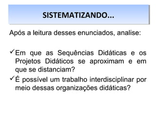 Após a leitura desses enunciados, analise:
Em que as Sequências Didáticas e os
Projetos Didáticos se aproximam e em
que se distanciam?
É possível um trabalho interdisciplinar por
meio dessas organizações didáticas?
SISTEMATIZANDO...SISTEMATIZANDO...
 