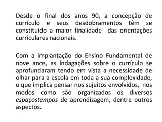 Desde o final dos anos 90, a concepção de
currículo e seus desdobramentos têm se
constituído a maior finalidade das orientações
curriculares nacionais.
Com a implantação do Ensino Fundamental de
nove anos, as indagações sobre o currículo se
aprofundaram tendo em vista a necessidade de
olhar para a escola em toda a sua complexidade,
o que implica pensar nos sujeitos envolvidos, nos
modos como são organizados os diversos
espaçostempos de aprendizagem, dentre outros
aspectos.
 