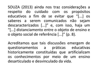 SOUZA (2013) ainda nos traz considerações a
respeito do cuidado com os propósitos
educativos a fim de se evitar que “[...] os
saberes a serem comunicados não sejam
descaracterizados [...]” e, com isso, haja um
“[...] distanciamento entre o objeto de ensino e
o objeto social de referência [...]” (p. 8).
Acreditamos que tais discussões emergem de
questionamentos a práticas educativas
historicamente constituídas que artificializam
os conhecimentos por meio de um ensino
desarticulado e desvinculado da vida.
 
