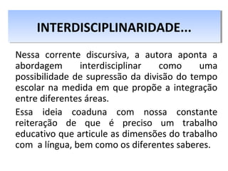 Nessa corrente discursiva, a autora aponta a
abordagem interdisciplinar como uma
possibilidade de supressão da divisão do tempo
escolar na medida em que propõe a integração
entre diferentes áreas.
Essa ideia coaduna com nossa constante
reiteração de que é preciso um trabalho
educativo que articule as dimensões do trabalho
com a língua, bem como os diferentes saberes.
INTERDISCIPLINARIDADE...INTERDISCIPLINARIDADE...
 