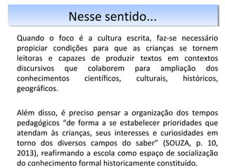 Quando o foco é a cultura escrita, faz-se necessário
propiciar condições para que as crianças se tornem
leitoras e capazes de produzir textos em contextos
discursivos que colaborem para ampliação dos
conhecimentos científicos, culturais, históricos,
geográficos.
Além disso, é preciso pensar a organização dos tempos
pedagógicos “de forma a se estabelecer prioridades que
atendam às crianças, seus interesses e curiosidades em
torno dos diversos campos do saber” (SOUZA, p. 10,
2013), reafirmando a escola como espaço de socialização
do conhecimento formal historicamente constituído.
Nesse sentido...Nesse sentido...
 