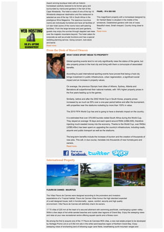  
    Award winning boutique hotel with an historic
    homestead carefully restored to its former glory and
    surrounded by manicured gardens in the hart of the
    Cape Winelands. The hotel is voted of one of the top 10       PAARL - R14 500 000 
    Winelands sleepover destination and the restaurant is
    selected as one of the top 100 in South Africa in the         This magnificent property with a homestead designed by
    prestigious Wine Magazine. The spacious luxurious             Sir Herbert Baker is situated in the middle of the
 
    rooms are individually furnished and have all facilities of   winelands. Established gardens with lots of roses.
 
    a 4 star hotel (some of the rooms have self-catering          Beautifull views. Small vineyard. Country living close to
 
    facilities). From the large terraces and pool gardens,        Town.
    guests may enjoy the sunrise through dappled oak trees Read more.
    over the majestic mountains beyond. The hotel caters for
    corporate as well as private functions and has a special
    wedding planning service. Going concern, lock-stock
    and barrel.  
    Read more.

    From the Desk of Marcel Deacon
                            WHAT DOES SPORT MEAN TO PROPERTY
                             
                            Global sporting events tend to not only significantly raise the status of the game, but
                            also property prices in the host city and bring with them a cornucopia of associated
                            benefits.


                            According to past international sporting events have proved that being a host city
                            brings investment in public infrastructure, urban regeneration, a significant social
                            impact and an increase in property values.


                            On average, the previous Olympic host cities of Athens, Sydney, Atlanta and
                            Barcelona all outperformed their national markets, with 19% higher property prices in
                            the five years leading up to the games.


                            Similarly, before and after the 2002 World Cup in South Korea, property prices 
                            increased by as much as 55% over a one-year period before and after the tournament,
                            with properties near the stadiums rocketing by more than 100% in value.


                            The 2010 FIFA World Cup has and is going to have a dramatic impact on the country.


                            It is estimated that over 370,000 tourists visited South Africa during the World Cup.
                            They stayed an average 18 days and each spend around R30k (US$4,500), therefore 
                            injecting much-needed money into the economy. Thanks to the World Cup, over R40bn
                            (UD$5,45bn) has been spent on upgrading the country's infrastructure, including roads,
                            airports and public transport as well as the stadiums.


                            The long-term benefits include the increase of tourism and the creation of thousands of
                            new jobs. This will, in due course, translate into thousands of new homebuyers and
                            owners.
                            Read more.




    International Property




    FLEURS DE CANNES - MAURITIUS 
     
    The Villas Fleurs de Cannes were designed according to the promoters and investors
    expectations of a Tropical habitat. Fleurs de Cannes Villas honour the high standard expected
    of a well designed house, both in functionnality , space, comfort, security and high quality
    environment. Villa Fleurs de Cannes will definitely charm its owners.


    17 T5 villas of 225 mm at the heart of a secured allotment with swimming pool/kiosk, overhanging a green valley.
    Within a few steps of hot white sanded beaches and crystal clear lagoons of Grand Bay. Enjoy the sweeping views
    and relax at your new recreational centre offering squash sports and a fitness room.


    Be among the first to acquire one of the 17 Fleurs de Canness RES villas, a new real estate project to be developed
    by Heritage Promo Ltd on a 8 352 mm site in the white sand beaches region of Northern Grand Bay. Enjoy
    sweeping views of enchanting land of billowing sugar cane fields, breathtaking sunlit mountain ranges and
    turquoise coloured lagoons.
 