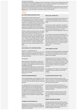 sweeping views of enchanting land of billowing sugar cane fields, breathtaking sunlit mountain ranges and
turquoise coloured lagoons.
The villas Fleurs de Canness are designed so that their construction is in harmony with its landscape environment.
Only one type of villa was distributed across the plot, in order to adapt the construction as well as possible to the
weak slope ground. Constructions are established closest to natural ground.
Entry and exit to the residence are done through a principal access guarded by a security officer and is to the south-
east of the site. The principal alley which serves all 17 villas is planted with royal palm trees. The whole plot was
designed in such a way to guarantee a home feeling of peace, calm and serenity.
Read more.

Articles
SA's FASTEST RISING HOUSE PRICE CITIES
                                                               SHOULD I SELL OR RENT OUT?
                                                                
House prices in the cities of Cape Town and
                                                               In a tight economy employees must go where the work is
Johannesburg have shown the steadiest increase of all
                                                               - but that raises questions about what to do with your
the major metropolitan areas in the country since the
                                                               property when you are offered a contract in another city or
turn-around from negative growth in the second quarter
                                                               country.
of 2009. This is according to the latest house price index
released by property research group Lightstone. The
                                                               The options need careful consideration. The benefit of
index (recorded until March 2010) also shows that
                                                               selling is that you make a clean break, while renting out
properties in the ‘affordable' band are performing well
                                                               your property means that you will have a home to come
above other bands like the ‘luxury' and ‘mid value' bands.
                                                               back to when the contract period is up - and that
                                                               hopefully that home will have appreciated in value in the
Although Johannesburg has led the pack in annualised
                                                               interim.
month to month house price inflation for 2010, the city's
figures took a dip from 8.7% in January and 9.2% in
                                                               For homeowners with a large bond outstanding on the
February to 8.6% in March. Cape Town however did not
                                                               property, however, selling is arguably a better option. The
see the same reversal. Figures for the Mother City were
                                                               costs associated with a rental property can swallow a
7.7% in January, 8.8% in February and 9.0% in March
                                                               large portion of the rental income, leaving the owner to
2010. In the February/March period figures for the rest of
                                                               make up the difference between real rental income and
the metros remained flat, accept for eThekwini which
                                                               the costs of servicing the bond. And that can be onerous
rose from 5.4% to 5.5%. The Nelson Mandela Metro
                                                               if he still has to pay his own rent - or service a bond on
fared the worst over this period declining from 2.0% to
                                                               another property - in his new location.
0.8%.
                                                               Read more.
Read more.

SOUTH AFRICA's TOP 10 SHOPPING CENTRES
                                                               SA WELCOMES UK ON VISAS
 
                                                                
SA's TOP 10... shopping experiences
                                                               South Africa's Tourism Minister Marthinus Van Schalkwyk
Whether it’s fashion, food or fun you’re after, South Africa
                                                               has welcomed announcements by UK Prime Minister
plays host to a wealth of shopping malls, centres and
                                                               David Cameron regarding Britain's intention to review
lifestyle developments, each offering luxury, glamour and
                                                               aspects of its visa system
top-class retail therapy

                                                               Although Cameron did not commit to removing visa
V&A Waterfront
                                                               requirements for key source markets in his first major
                                                               speech on the topic to further mainstream tourism in the
Situated at the foot of Table Mountain, a stone’s throw
                                                               United Kingdom, he did indicate that "obstacles" to travel
from the CBD and on the edge of the lapping waters of
                                                               to the UK would be reviewed and that new technology
the Atlantic, the V&A Waterfront offers visitors an array of
                                                               would be deployed to streamline visa application
unforgettable experiences.
                                                               processes.
With a host of world-class shops, such as the recently
opened Nespresso coffee boutique and French couture
                                                               Van Schalkwyk said the "onerous" UK visa system has
label Etincelle Paris (which has its first and only store in
                                                               increasingly become a frustration for South African
South Africa at the V&A Waterfront) there is something
                                                               travellers. 
fabulous to suit all tastes.
                                                               Read more.
Read more.

NEW HOTEL RANKING INTRODUCED                                   SA GAINS FROM 2010 SECURITY PLANS
                                                                
A new star-grading system comes into effect on October         Although the 2010 Fifa World Cup came to an end
1 for most of SA’s accommodation establishments. The almost a month ago, the crime-prevention strategy used
move will overhaul the system that was put in place eight during its month-long run will continue, helping create a
years ago.                                                safer, more secure South Africa.


Any seasoned traveller who has stayed in an SA hotel           Police Minister Nathi Mthethwa told Parliament on 3
that was graded, say, four stars, yet had a stained            August that the tournament “might have come and gone,
carpet, smelly pillows and a temperamental shower,             but the security legacy in the fight against crime is still
has wondered how the owners managed to achieve                 benefiting the country”.
their rating. The Tourism Grading Council of SA, now
part of SA Tourism, is taking steps to address this kind       The heavy investment in police resources and skills,
of problem and bring standards in line with guests’            which undoubtedly contributed to the success of the
changing needs, for example for technology or greater          Cup, forms a major part of this legacy, according to
security.                                                      Mthethwa.
Read more.                                                     Read more.

                                                               MAKING YOUR HOME LOOK BIGGER 
                                                                
SA DRIVEN BY THE 2010 WORLD CUP 
                                                               The latest oobarometer stats reveal that the average
 
                                                               purchase price growth among first-time buyers remains
Hosting the 2010 Fifa World Cup has undoubtedly
                                                               strong at 12.1 percent in June. This, together with the
benefited South Africa, with national pride, employment
                                                               continued easing in lending criteria, is good news for
opportunities, the economy and investor confidence all
                                                               potential homebuyers in South Africa.
receiving a welcome boost.
 